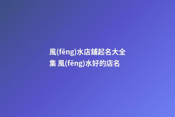 風(fēng)水店鋪起名大全集 風(fēng)水好的店名